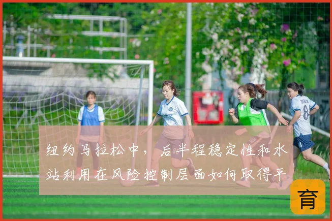纽约马拉松中,后半程稳定性和水站利用在风险控制层面如何取得平衡