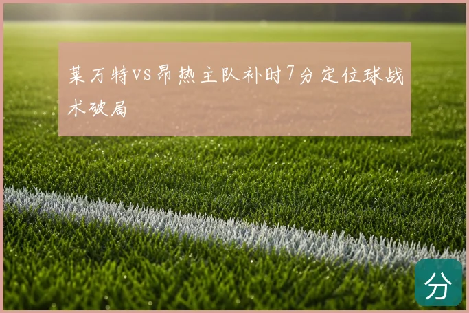 莱万特vs昂热主队补时7分定位球战术破局